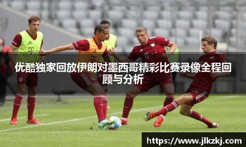 优酷独家回放伊朗对墨西哥精彩比赛录像全程回顾与分析
